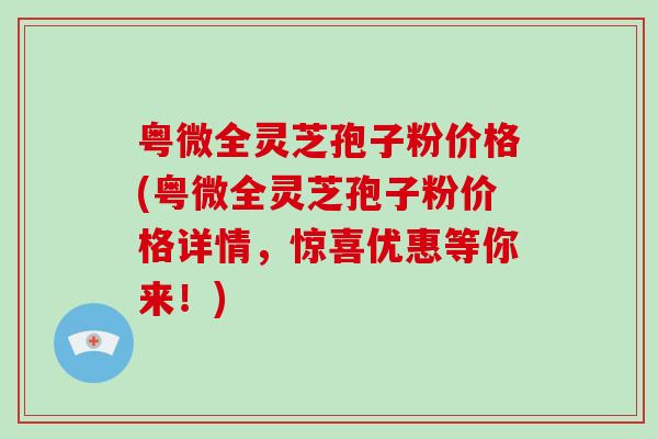 粤微全灵芝孢子粉价格(粤微全灵芝孢子粉价格详情,惊喜优惠等你来!)-第1张图片-破壁灵芝孢子粉研究指南 粤微全灵芝孢子粉价格(粤微全灵芝孢子粉价格详情,惊喜优惠等你来!)-第1张图片-破壁灵芝孢子粉研究指南