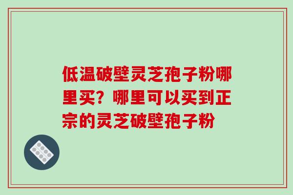 低温破壁灵芝孢子粉哪里买？哪里可以买到正宗的灵芝破壁孢子粉-第1张图片-破壁灵芝孢子粉研究指南