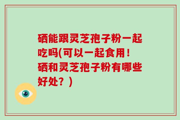 硒能跟灵芝孢子粉一起吃吗(可以一起食用!硒和灵芝孢子粉有哪些好处?)-第1张图片-破壁灵芝孢子粉研究指南 硒能跟灵芝孢子粉一起吃吗(可以一起食用!硒和灵芝孢子粉有哪些好处?)-第1张图片-破壁灵芝孢子粉研究指南