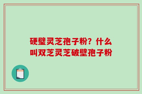 硬璧灵芝孢子粉?什么叫双芝灵芝破壁孢子粉-第1张图片-破壁灵芝孢子粉研究指南 硬璧灵芝孢子粉?什么叫双芝灵芝破壁孢子粉-第1张图片-破壁灵芝孢子粉研究指南