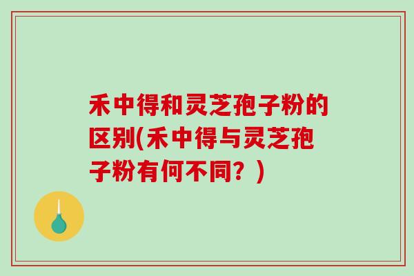 禾中得和灵芝孢子粉的区别(禾中得与灵芝孢子粉有何不同?)-第1张图片-破壁灵芝孢子粉研究指南 禾中得和灵芝孢子粉的区别(禾中得与灵芝孢子粉有何不同?)-第1张图片-破壁灵芝孢子粉研究指南