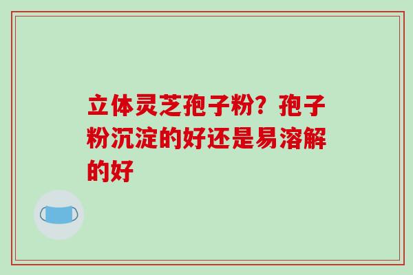 立体灵芝孢子粉?孢子粉沉淀的好还是易溶解的好-第1张图片-破壁灵芝孢子粉研究指南 立体灵芝孢子粉?孢子粉沉淀的好还是易溶解的好-第1张图片-破壁灵芝孢子粉研究指南