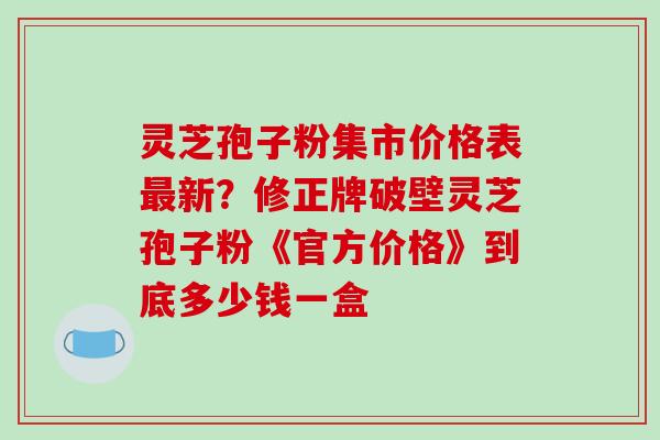 灵芝孢子粉集市价格表最新?修正牌破壁灵芝孢子粉《官方价格》到底多少钱一盒-第1张图片-破壁灵芝孢子粉研究指南 灵芝孢子粉集市价格表最新?修正牌破壁灵芝孢子粉《官方价格》到底多少钱一盒-第1张图片-破壁灵芝孢子粉研究指南
