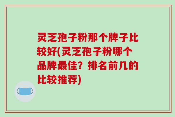 灵芝孢子粉那个牌子比较好(灵芝孢子粉哪个品牌最佳？排名前几的比较推荐)-第1张图片-破壁灵芝孢子粉研究指南