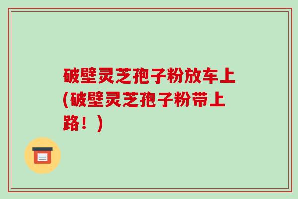 破壁灵芝孢子粉放车上(破壁灵芝孢子粉带上路!)-第1张图片-破壁灵芝孢子粉研究指南 破壁灵芝孢子粉放车上(破壁灵芝孢子粉带上路!)-第1张图片-破壁灵芝孢子粉研究指南