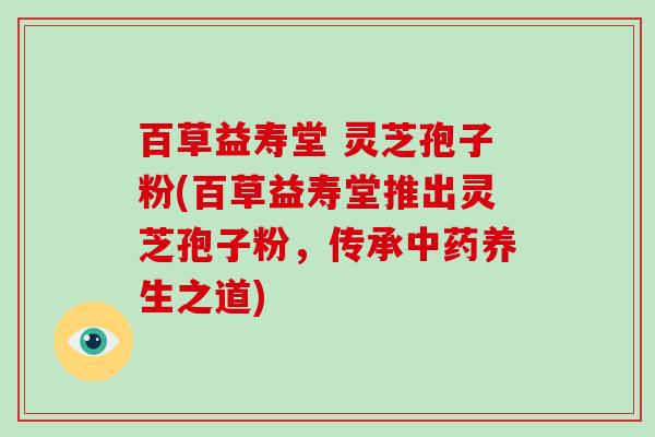 百草益寿堂 灵芝孢子粉(百草益寿堂推出灵芝孢子粉,传承中药养生之道)-第1张图片-破壁灵芝孢子粉研究指南 百草益寿堂 灵芝孢子粉(百草益寿堂推出灵芝孢子粉,传承中药养生之道)-第1张图片-破壁灵芝孢子粉研究指南