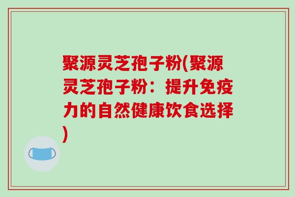 聚源灵芝孢子粉(聚源灵芝孢子粉:提升免疫力的自然健康饮食选择)-第1张图片-破壁灵芝孢子粉研究指南 聚源灵芝孢子粉(聚源灵芝孢子粉:提升免疫力的自然健康饮食选择)-第1张图片-破壁灵芝孢子粉研究指南