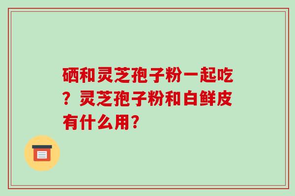 硒和灵芝孢子粉一起吃?灵芝孢子粉和白鲜皮有什么用?-第1张图片-破壁灵芝孢子粉研究指南 硒和灵芝孢子粉一起吃?灵芝孢子粉和白鲜皮有什么用?-第1张图片-破壁灵芝孢子粉研究指南