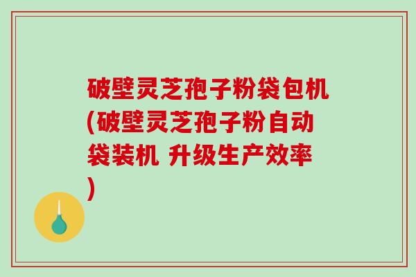 破壁灵芝孢子粉袋包机(破壁灵芝孢子粉自动袋装机 升级生产效率)-第1张图片-破壁灵芝孢子粉研究指南