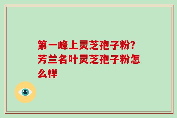 第一峰上灵芝孢子粉？芳兰名叶灵芝孢子粉怎么样-第1张图片-破壁灵芝孢子粉研究指南