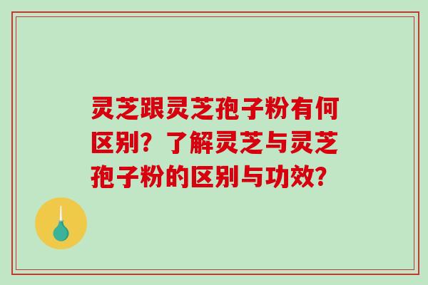 灵芝跟灵芝孢子粉有何区别？了解灵芝与灵芝孢子粉的区别与功效？-第1张图片-破壁灵芝孢子粉研究指南