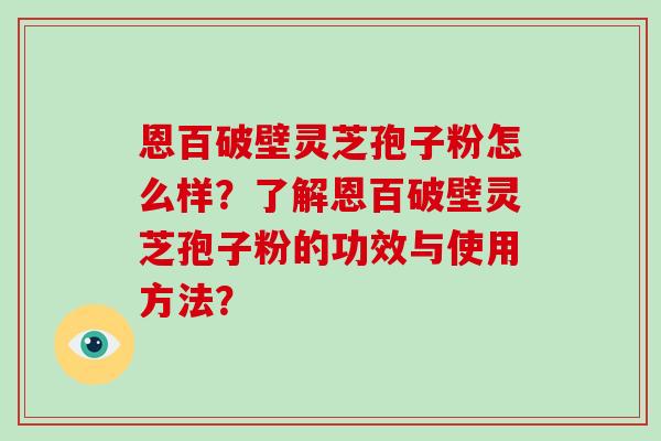 恩百破壁灵芝孢子粉怎么样？了解恩百破壁灵芝孢子粉的功效与使用方法？-第1张图片-破壁灵芝孢子粉研究指南
