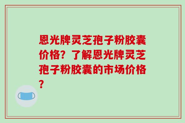 恩光牌灵芝孢子粉胶囊价格？了解恩光牌灵芝孢子粉胶囊的市场价格？-第1张图片-破壁灵芝孢子粉研究指南