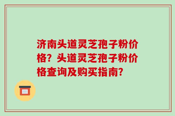 济南头道灵芝孢子粉价格？头道灵芝孢子粉价格查询及购买指南？-第1张图片-破壁灵芝孢子粉研究指南