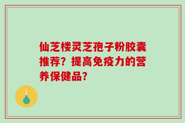 仙芝楼灵芝孢子粉胶囊推荐？提高免疫力的营养保健品？-第1张图片-破壁灵芝孢子粉研究指南