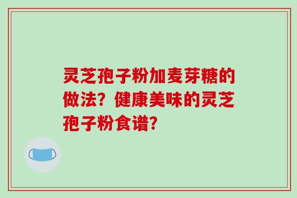 灵芝孢子粉加麦芽糖的做法？健康美味的灵芝孢子粉食谱？-第1张图片-破壁灵芝孢子粉研究指南