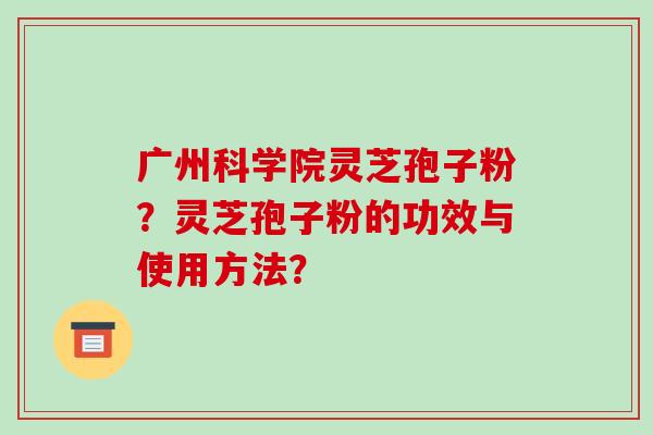 广州科学院灵芝孢子粉？灵芝孢子粉的功效与使用方法？-第1张图片-破壁灵芝孢子粉研究指南