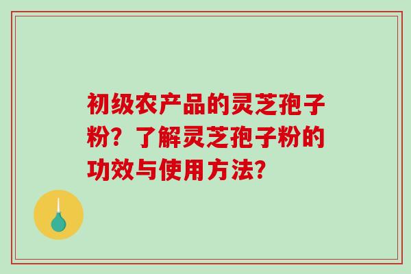 初级农产品的灵芝孢子粉？了解灵芝孢子粉的功效与使用方法？-第1张图片-破壁灵芝孢子粉研究指南