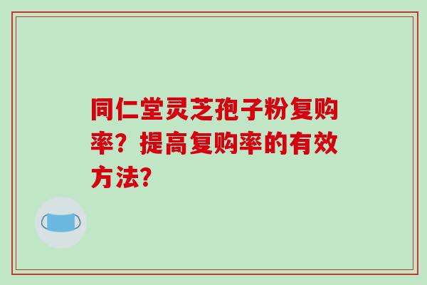 同仁堂灵芝孢子粉复购率?提高复购率的有效方法?-第1张图片-破壁灵芝孢子粉研究指南 同仁堂灵芝孢子粉复购率?提高复购率的有效方法?-第1张图片-破壁灵芝孢子粉研究指南