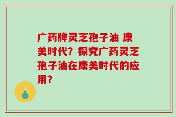 广药牌灵芝孢子油 康美时代?探究广药灵芝孢子油在康美时代的应用?-第1张图片-破壁灵芝孢子粉研究指南 广药牌灵芝孢子油 康美时代?探究广药灵芝孢子油在康美时代的应用?-第1张图片-破壁灵芝孢子粉研究指南