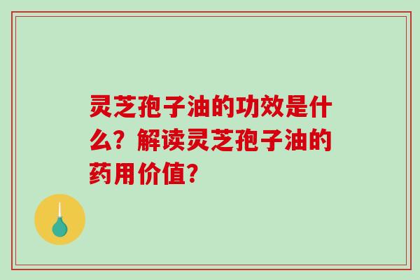 灵芝孢子油的功效是什么？解读灵芝孢子油的药用价值？-第1张图片-破壁灵芝孢子粉研究指南
