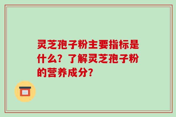 灵芝孢子粉主要指标是什么？了解灵芝孢子粉的营养成分？-第1张图片-破壁灵芝孢子粉研究指南