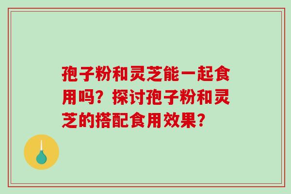 孢子粉和灵芝能一起食用吗？探讨孢子粉和灵芝的搭配食用效果？-第1张图片-破壁灵芝孢子粉研究指南