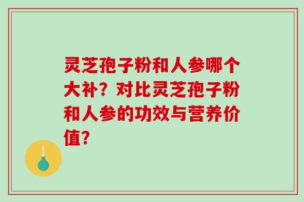 灵芝孢子粉和人参哪个大补？对比灵芝孢子粉和人参的功效与营养价值？-第1张图片-破壁灵芝孢子粉研究指南