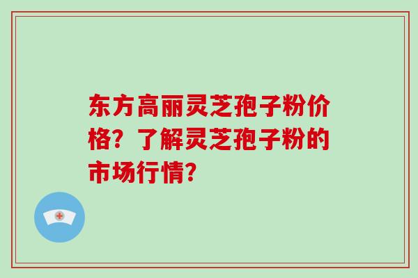 东方高丽灵芝孢子粉价格？了解灵芝孢子粉的市场行情？-第1张图片-破壁灵芝孢子粉研究指南