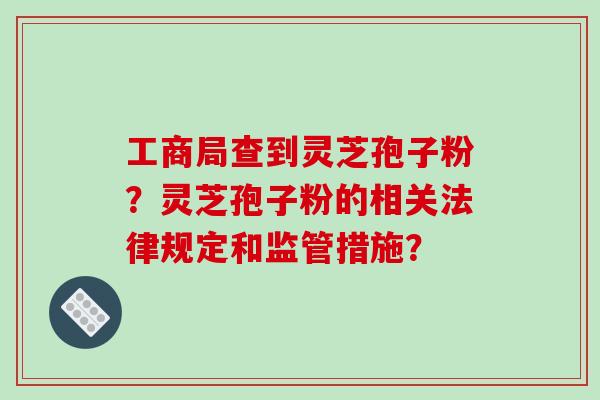 工商局查到灵芝孢子粉？灵芝孢子粉的相关法律规定和监管措施？-第1张图片-破壁灵芝孢子粉研究指南