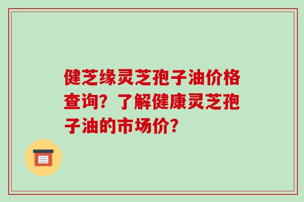 健芝缘灵芝孢子油价格查询？了解健康灵芝孢子油的市场价？-第1张图片-破壁灵芝孢子粉研究指南