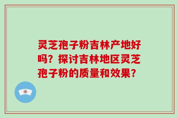 灵芝孢子粉吉林产地好吗？探讨吉林地区灵芝孢子粉的质量和效果？-第1张图片-破壁灵芝孢子粉研究指南