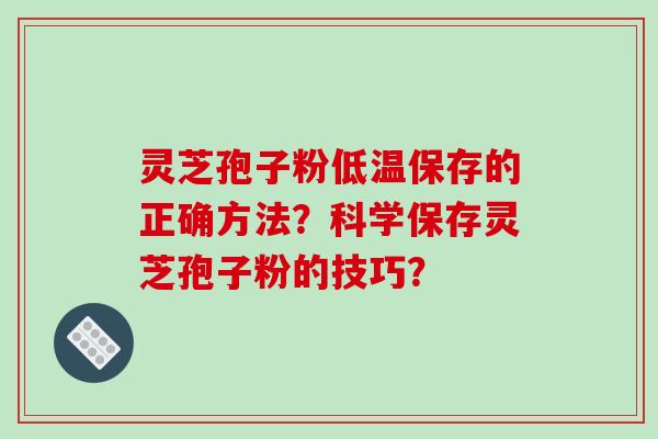 灵芝孢子粉低温保存的正确方法？科学保存灵芝孢子粉的技巧？-第1张图片-破壁灵芝孢子粉研究指南