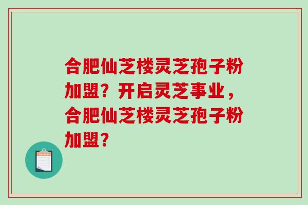 合肥仙芝楼灵芝孢子粉加盟？开启灵芝事业，合肥仙芝楼灵芝孢子粉加盟？-第1张图片-破壁灵芝孢子粉研究指南