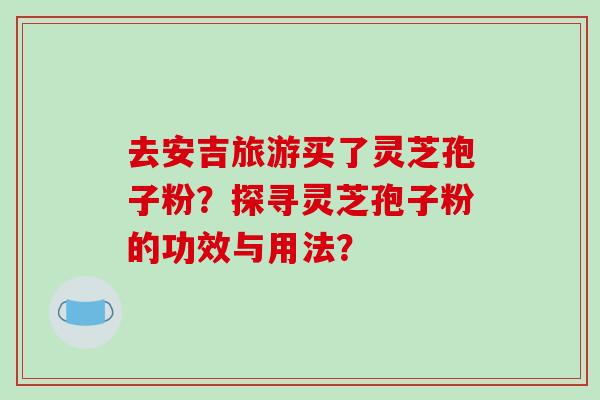 去安吉旅游买了灵芝孢子粉？探寻灵芝孢子粉的功效与用法？-第1张图片-破壁灵芝孢子粉研究指南