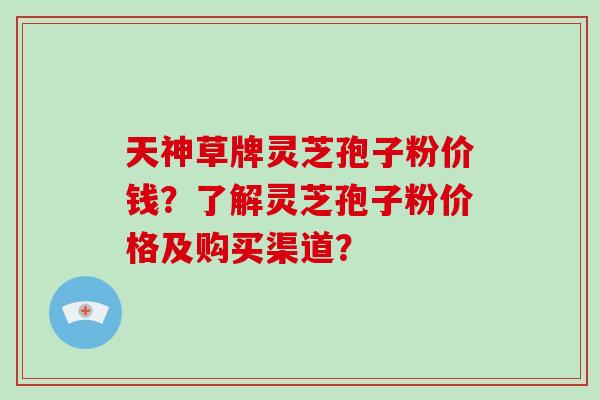 天神草牌灵芝孢子粉价钱？了解灵芝孢子粉价格及购买渠道？-第1张图片-破壁灵芝孢子粉研究指南