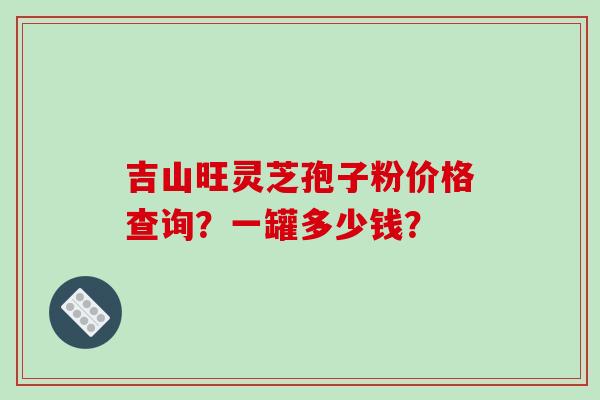 吉山旺灵芝孢子粉价格查询？一罐多少钱？-第1张图片-破壁灵芝孢子粉研究指南