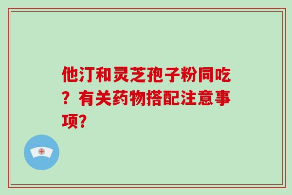 他汀和灵芝孢子粉同吃？有关药物搭配注意事项？-第1张图片-破壁灵芝孢子粉研究指南
