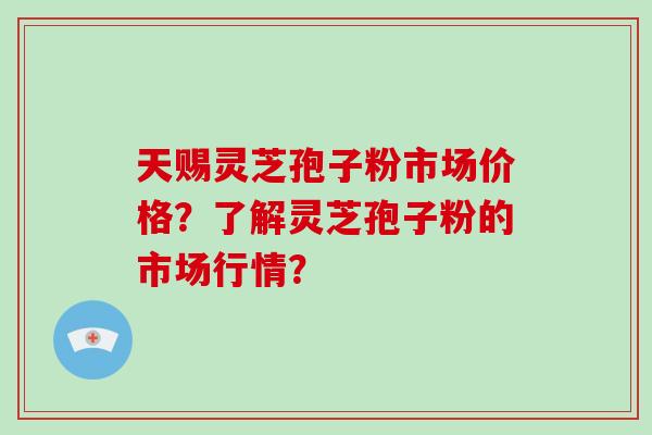 天赐灵芝孢子粉市场价格？了解灵芝孢子粉的市场行情？-第1张图片-破壁灵芝孢子粉研究指南