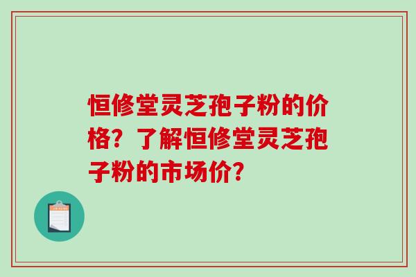 恒修堂灵芝孢子粉的价格？了解恒修堂灵芝孢子粉的市场价？-第1张图片-破壁灵芝孢子粉研究指南