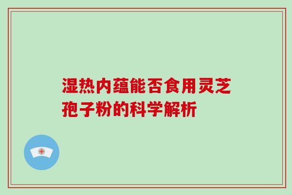 湿热内蕴能否食用灵芝孢子粉的科学解析-第1张图片-破壁灵芝孢子粉研究指南 湿热内蕴能否食用灵芝孢子粉的科学解析-第1张图片-破壁灵芝孢子粉研究指南