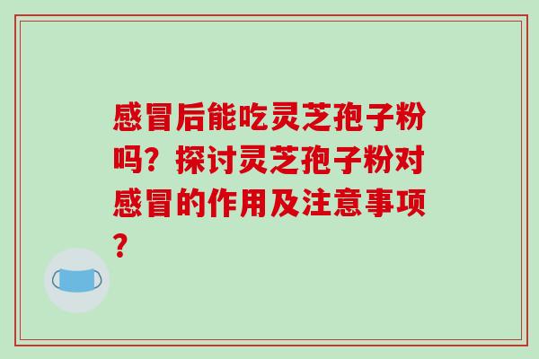 感冒后能吃灵芝孢子粉吗？探讨灵芝孢子粉对感冒的作用及注意事项？-第1张图片-破壁灵芝孢子粉研究指南