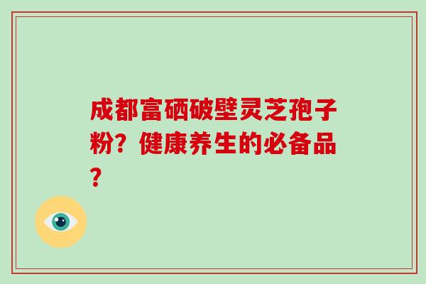成都富硒破壁灵芝孢子粉?健康养生的必备品?-第1张图片-破壁灵芝孢子粉研究指南 成都富硒破壁灵芝孢子粉?健康养生的必备品?-第1张图片-破壁灵芝孢子粉研究指南
