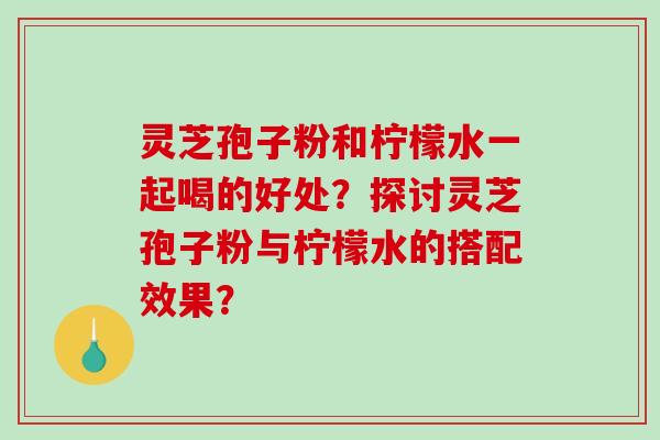 灵芝孢子粉和柠檬水一起喝的好处？探讨灵芝孢子粉与柠檬水的搭配效果？-第1张图片-破壁灵芝孢子粉研究指南