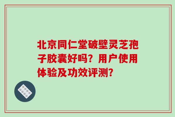 北京同仁堂破壁灵芝孢子胶囊好吗？用户使用体验及功效评测？-第1张图片-破壁灵芝孢子粉研究指南