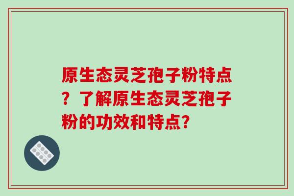原生态灵芝孢子粉特点？了解原生态灵芝孢子粉的功效和特点？-第1张图片-破壁灵芝孢子粉研究指南