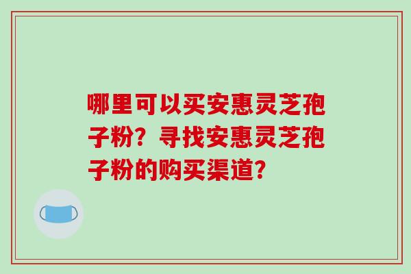 哪里可以买安惠灵芝孢子粉？寻找安惠灵芝孢子粉的购买渠道？-第1张图片-破壁灵芝孢子粉研究指南