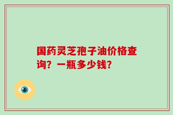 国药灵芝孢子油价格查询？一瓶多少钱？-第1张图片-破壁灵芝孢子粉研究指南