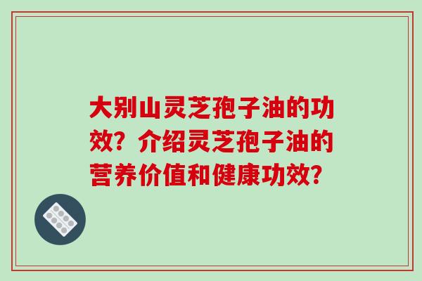 大别山灵芝孢子油的功效？介绍灵芝孢子油的营养价值和健康功效？-第1张图片-破壁灵芝孢子粉研究指南