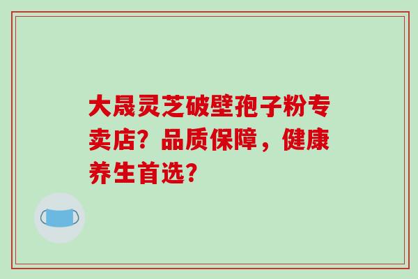 大晟灵芝破壁孢子粉专卖店？品质保障，健康养生首选？-第1张图片-破壁灵芝孢子粉研究指南